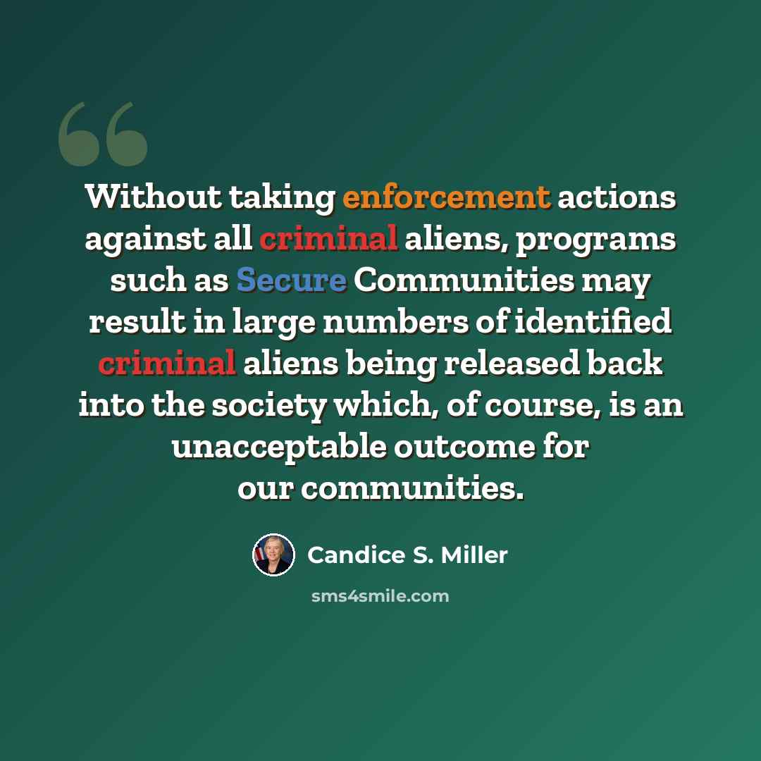 “Without taking enforcement actions against all criminal aliens, programs such as Secure Communities may result in large numbers of identified criminal aliens being released back into the society which, of course, is an unacceptable outcome for our communities.” quote by Candice S. Miller