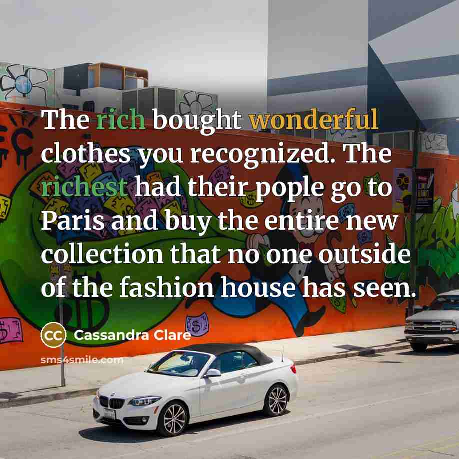 “The rich bought wonderful clothes you recognized. The richest had their pople go to Paris and buy the entire new collection that no one outside of the fashion house has seen.” quote by Cassandra Clare