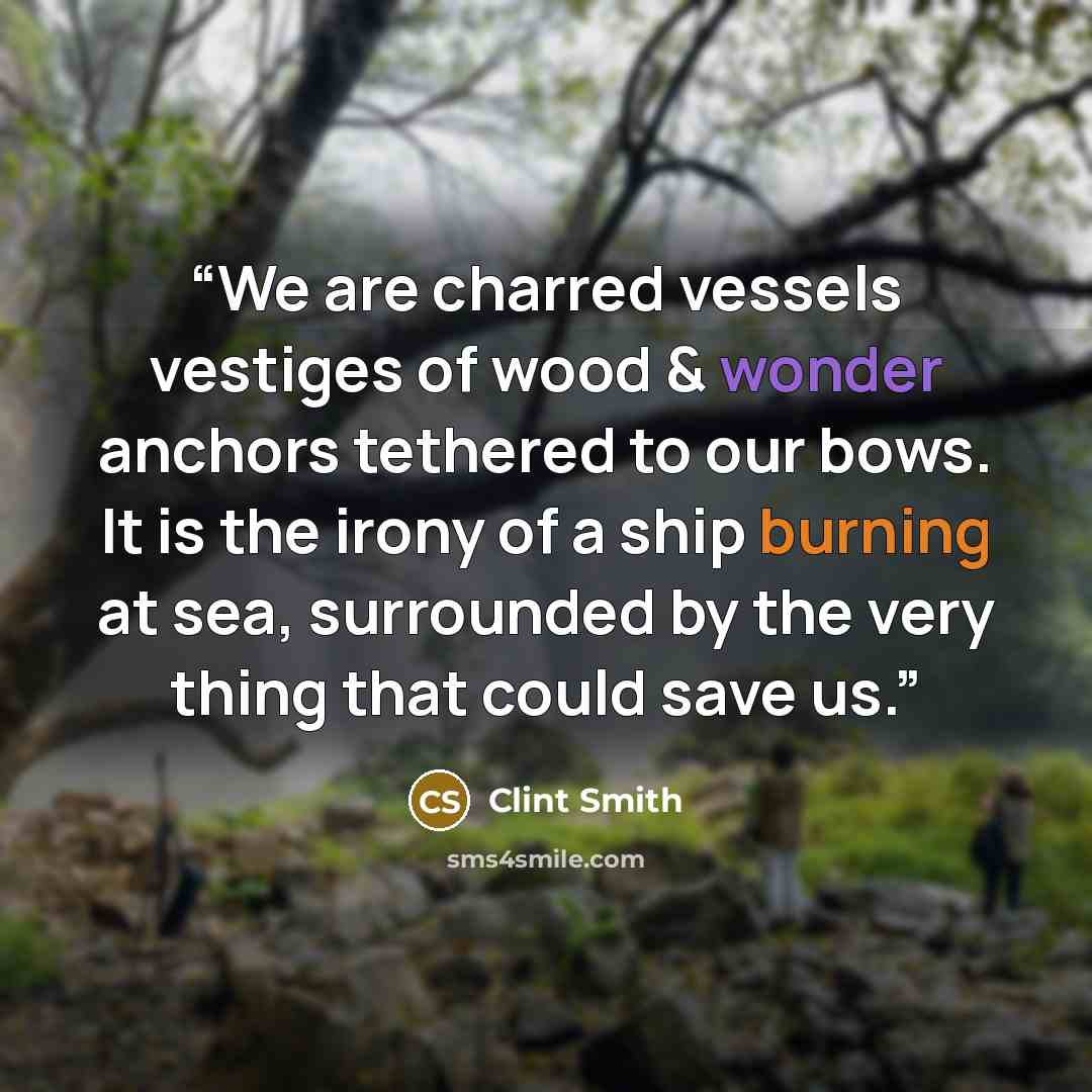 “We are charred vessels vestiges of wood & wonder anchors tethered to our bows. It is the irony of a ship burning at sea, surrounded by the very thing that could save us.” quote by Clint Smith