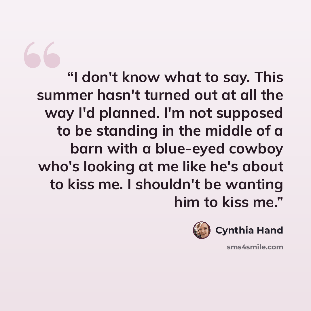 “I don't know what to say. This summer hasn't turned out at all the way I'd planned. I'm not supposed to be standing in the middle of a barn with a blue-eyed cowboy who's looking at me like he's about to kiss me. I shouldn't be wanting him to kiss me.” quote by Cynthia Hand