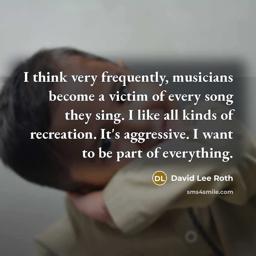 “I think very frequently, musicians become a victim of every song they sing. I like all kinds of recreation. It's aggressive. I want to be part of everything.” quote by David Lee Roth