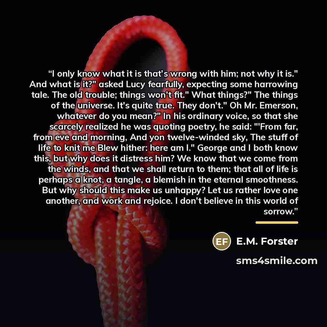 “I only know what it is that's wrong with him; not why it is." And what is it?" asked Lucy fearfully, expecting some harrowing tale. The old trouble; things won't fit." What things?" The things of the universe. It's quite true. They don't." Oh Mr. Emerson, whatever do you mean?" In his ordinary…” quote by E.M. Forster