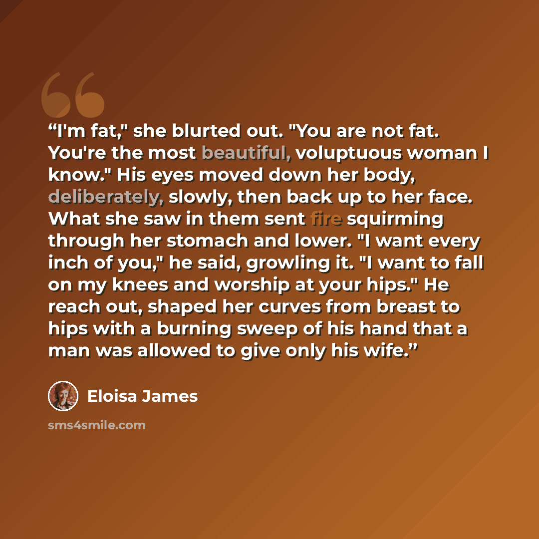 “I'm fat," she blurted out. "You are not fat. You're the most beautiful, voluptuous woman I know." His eyes moved down her body, deliberately, slowly, then back up to her face. What she saw in them sent fire squirming through her stomach and lower. "I want every inch of you," he said, growling it…” quote by Eloisa James