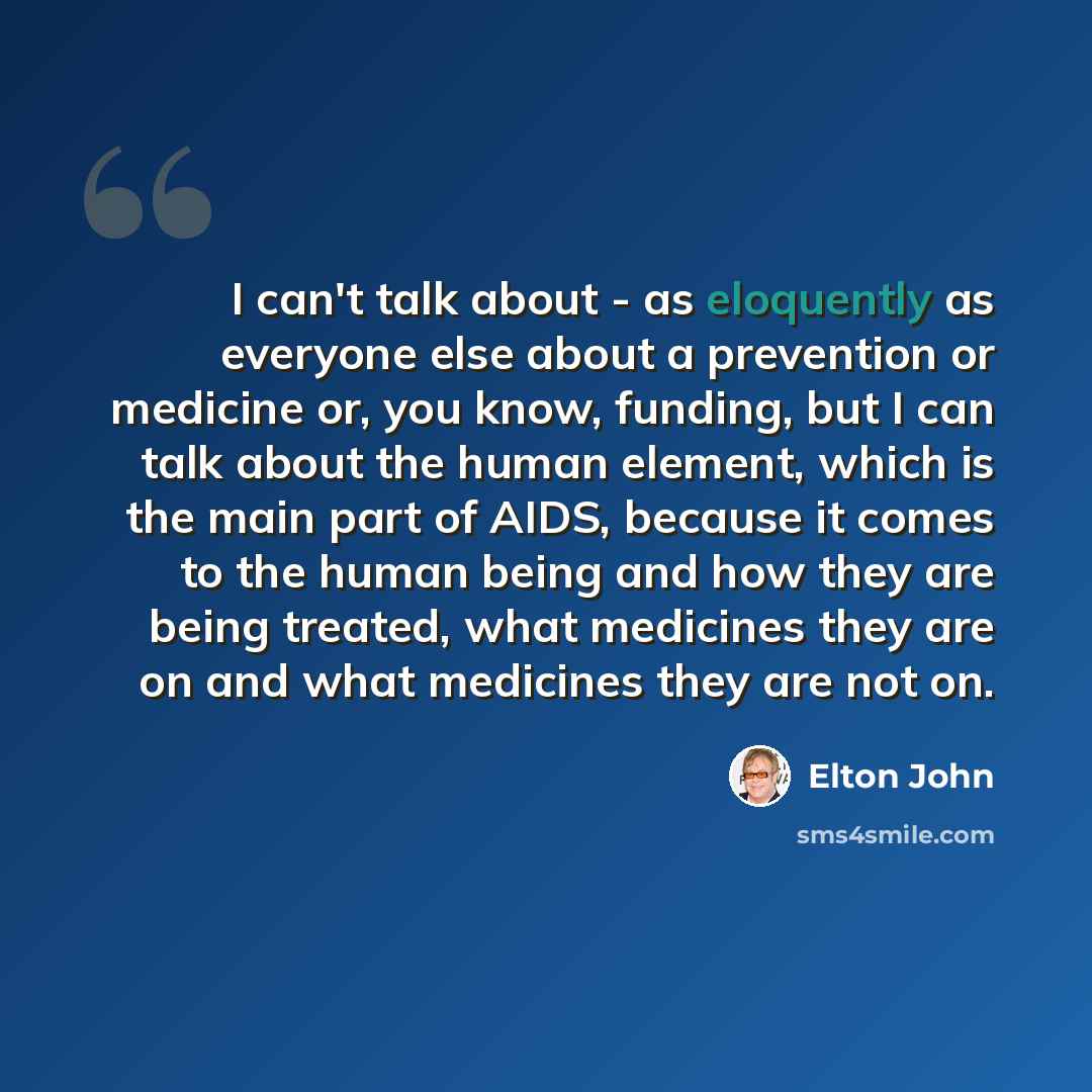 “I can't talk about - as eloquently as everyone else about a prevention or medicine or, you know, funding, but I can talk about the human element, which is the main part of AIDS, because it comes to the human being and how they are being treated, what medicines they are on and what medicines they…” quote by Elton John