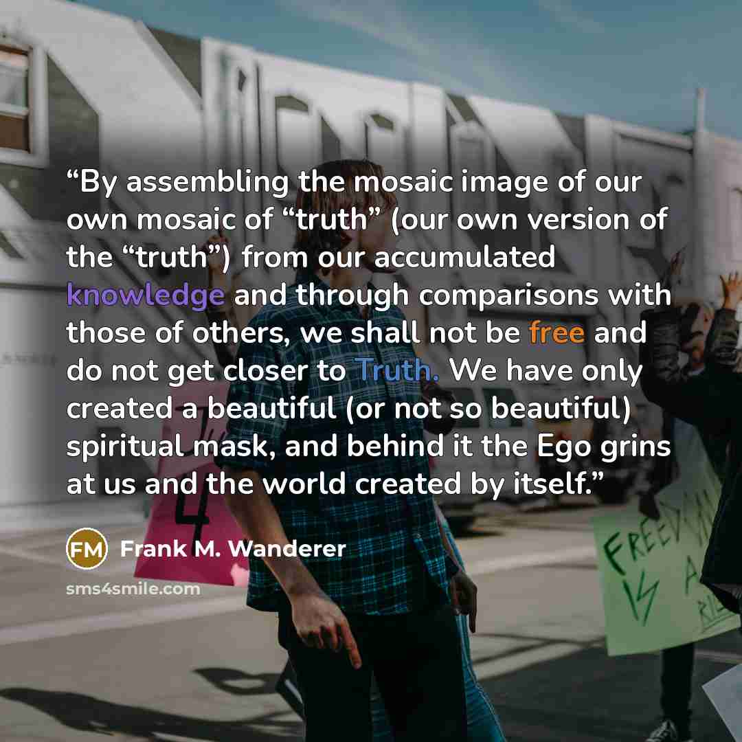 “By assembling the mosaic image of our own mosaic of “truth” (our own version of the “truth”) from our accumulated knowledge and through comparisons with those of others, we shall not be free and do not get closer to Truth. We have only created a beautiful (or not so beautiful) spiritual mask, and…” quote by Frank M. Wanderer