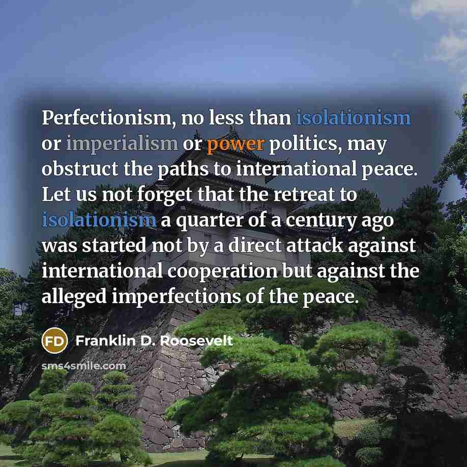 “Perfectionism, no less than isolationism or imperialism or power politics, may obstruct the paths to international peace. Let us not forget that the retreat to isolationism a quarter of a century ago was started not by a direct attack against international cooperation but against the alleged…” quote by Franklin D. Roosevelt