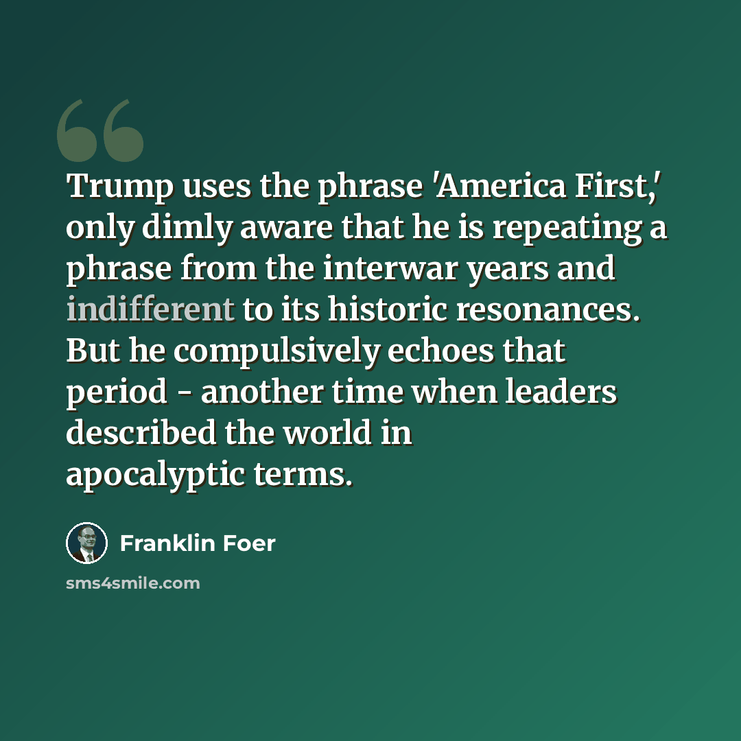 “Trump uses the phrase 'America First,' only dimly aware that he is repeating a phrase from the interwar years and indifferent to its historic resonances. But he compulsively echoes that period - another time when leaders described the world in apocalyptic terms.” quote by Franklin Foer