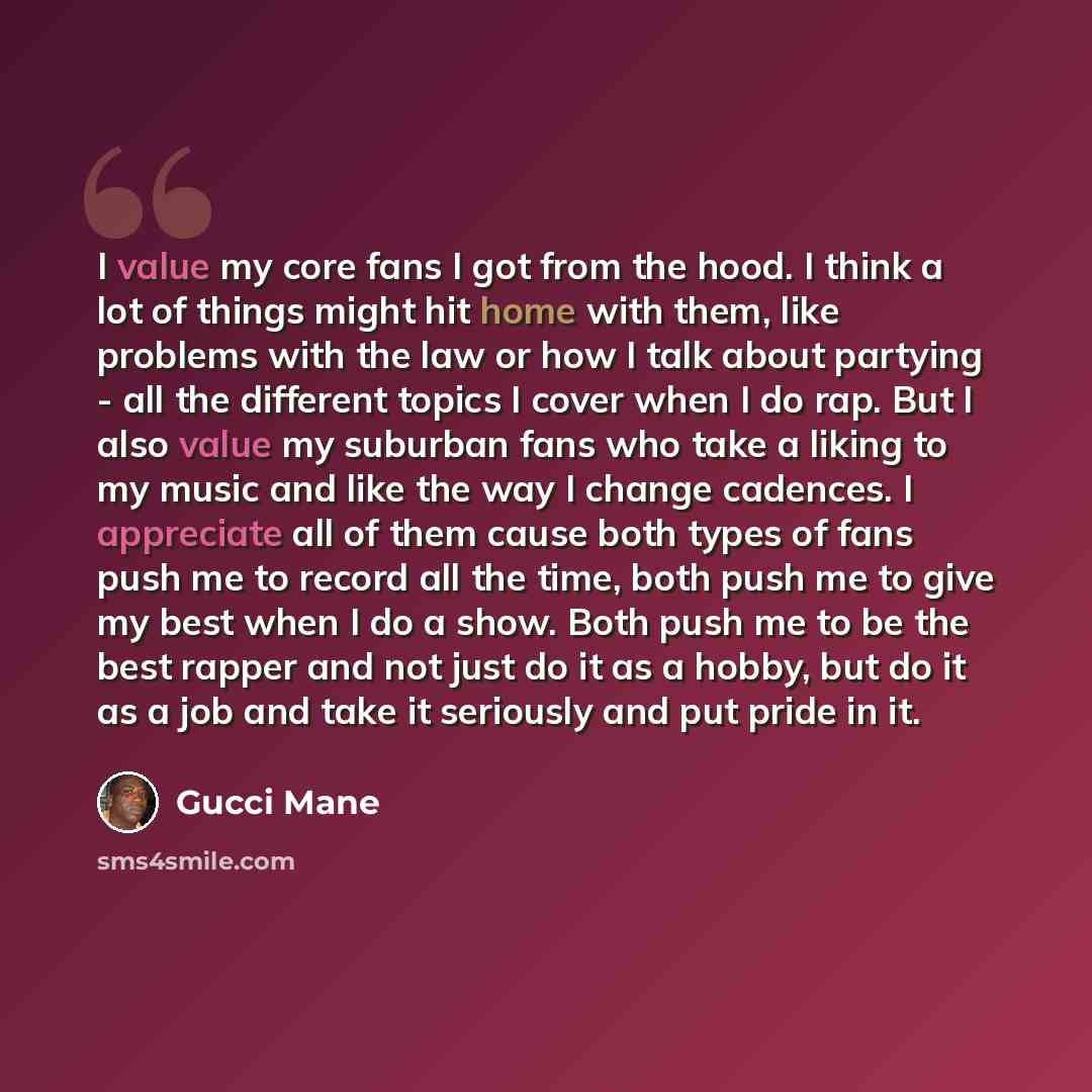 “I value my core fans I got from the hood. I think a lot of things might hit home with them, like problems with the law or how I talk about partying - all the different topics I cover when I do rap. But I also value my suburban fans who take a liking to my music and like the way I change cadences…” quote by Gucci Mane