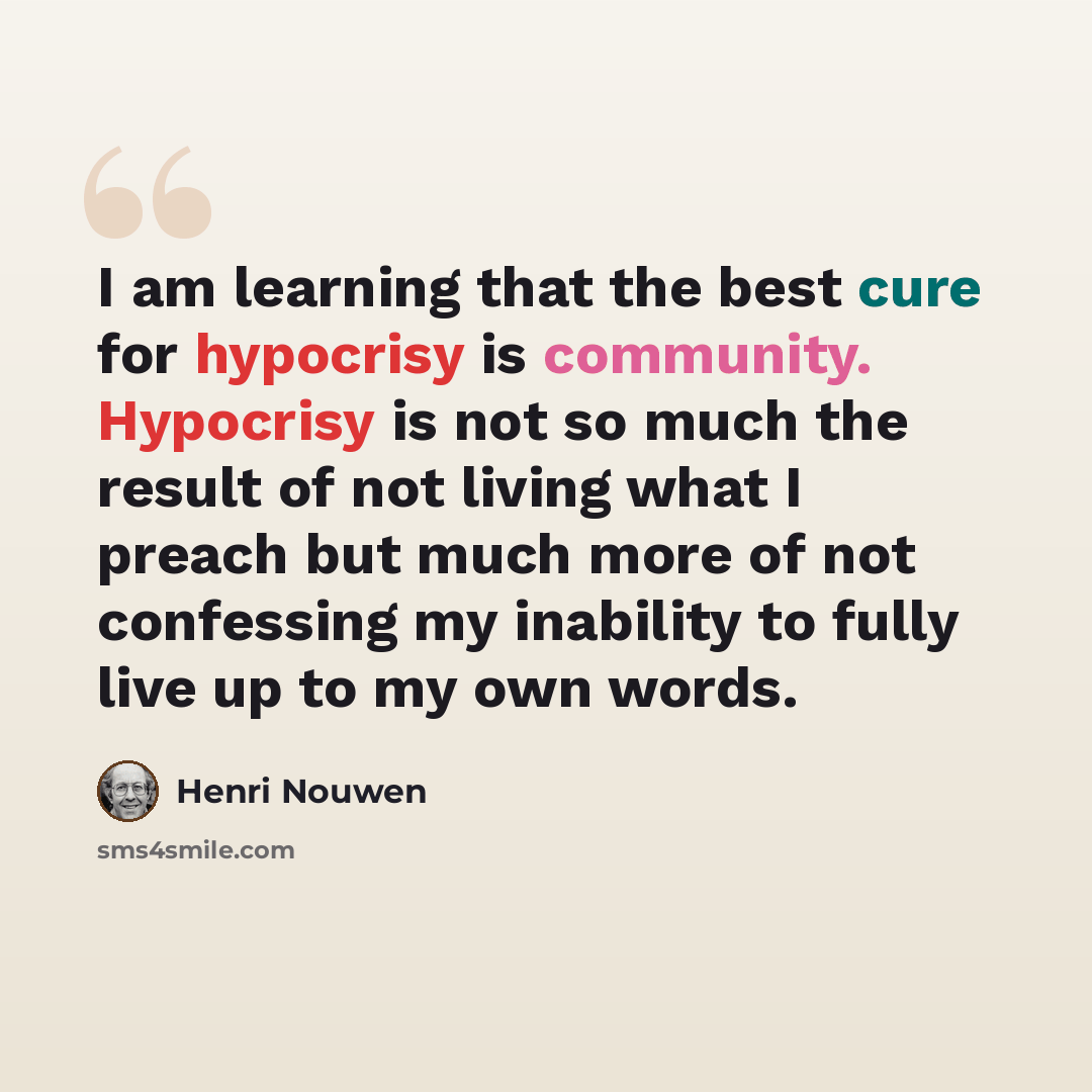 “I am learning that the best cure for hypocrisy is community. Hypocrisy is not so much the result of not living what I preach but much more of not confessing my inability to fully live up to my own words.” quote by Henri Nouwen