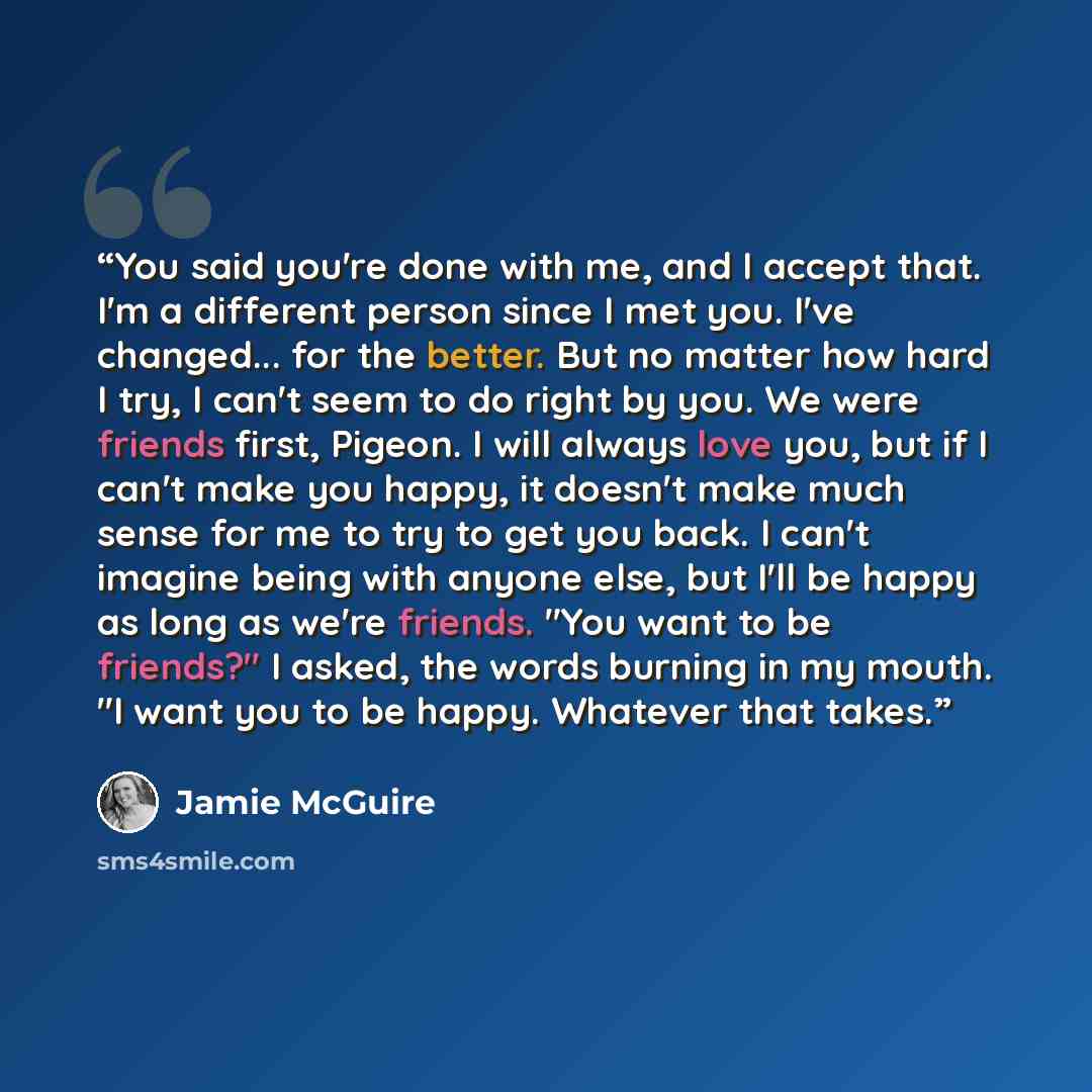 “You said you're done with me, and I accept that. I'm a different person since I met you. I've changed... for the better. But no matter how hard I try, I can't seem to do right by you. We were friends first, Pigeon. I will always love you, but if I can't make you happy, it doesn't make much sense…” quote by Jamie McGuire
