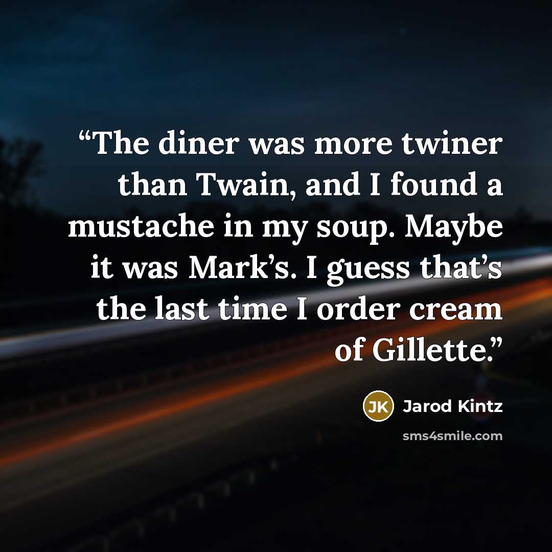 “The diner was more twiner than Twain, and I found a mustache in my soup. Maybe it was Mark’s. I guess that’s the last time I order cream of Gillette.” quote by Jarod Kintz