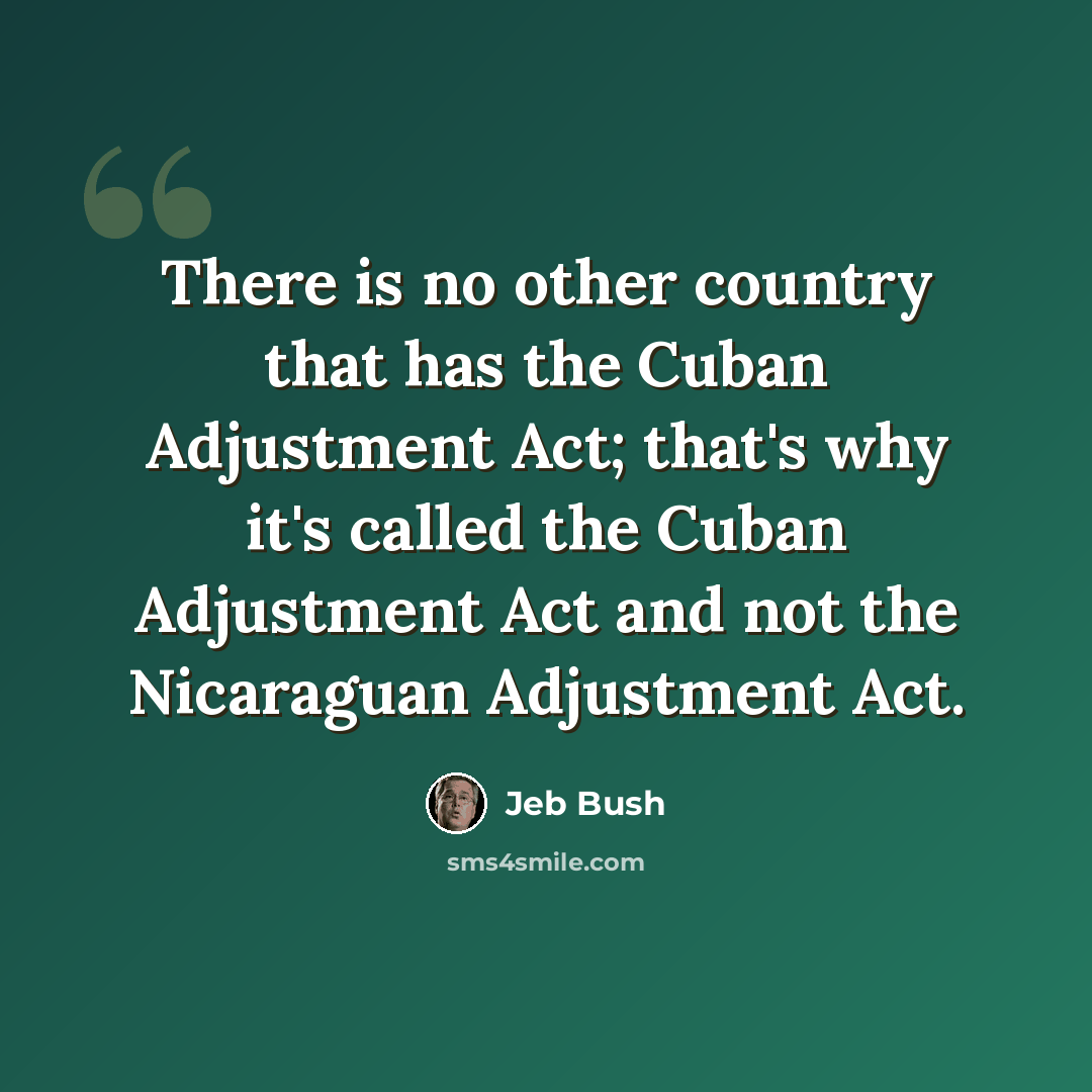 “There is no other country that has the Cuban Adjustment Act; that's why it's called the Cuban Adjustment Act and not the Nicaraguan Adjustment Act.” quote by Jeb Bush
