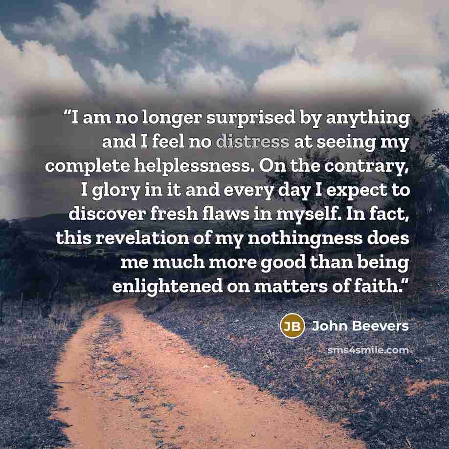 “I am no longer surprised by anything and I feel no distress at seeing my complete helplessness. On the contrary, I glory in it and every day I expect to discover fresh flaws in myself. In fact, this revelation of my nothingness does me much more good than being enlightened on matters of faith.” quote by John Beevers