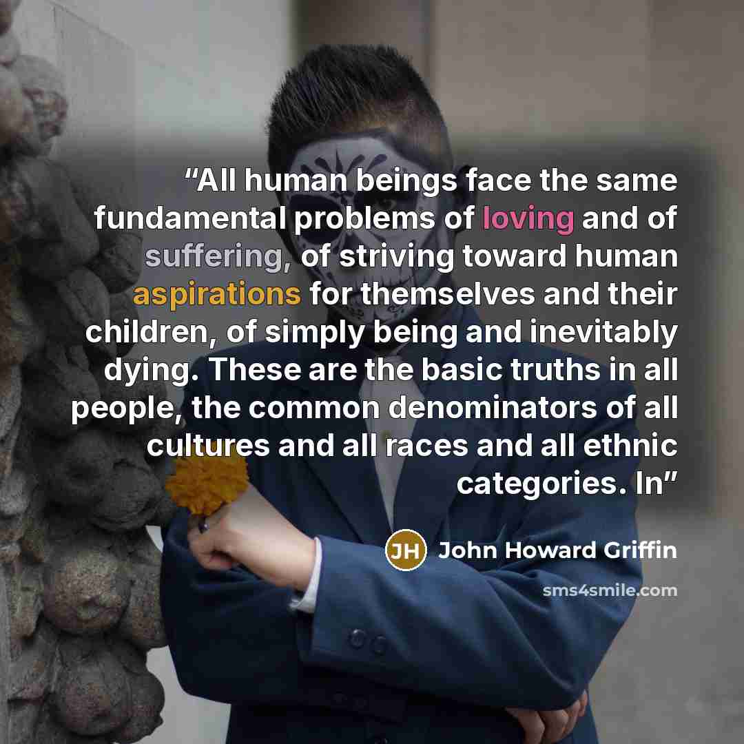 “All human beings face the same fundamental problems of loving and of suffering, of striving toward human aspirations for themselves and their children, of simply being and inevitably dying. These are the basic truths in all people, the common denominators of all cultures and all races and all…” quote by John Howard Griffin