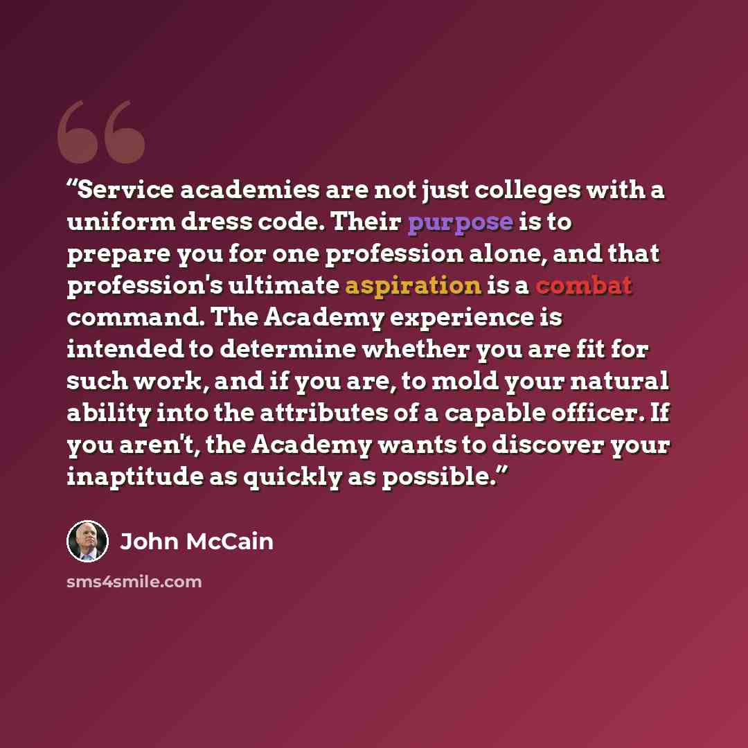 “Service academies are not just colleges with a uniform dress code. Their purpose is to prepare you for one profession alone, and that profession's ultimate aspiration is a combat command. The Academy experience is intended to determine whether you are fit for such work, and if you are, to mold…” quote by John McCain
