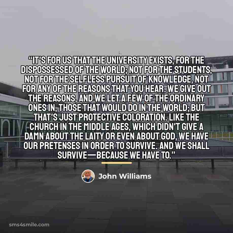 “It's for us that the University exists, for the dispossessed of the world; not for the students, not for the selfless pursuit of knowledge, not for any of the reasons that you hear. We give out the reasons, and we let a few of the ordinary ones in, those that would do in the world; but that's just…” quote by John Williams