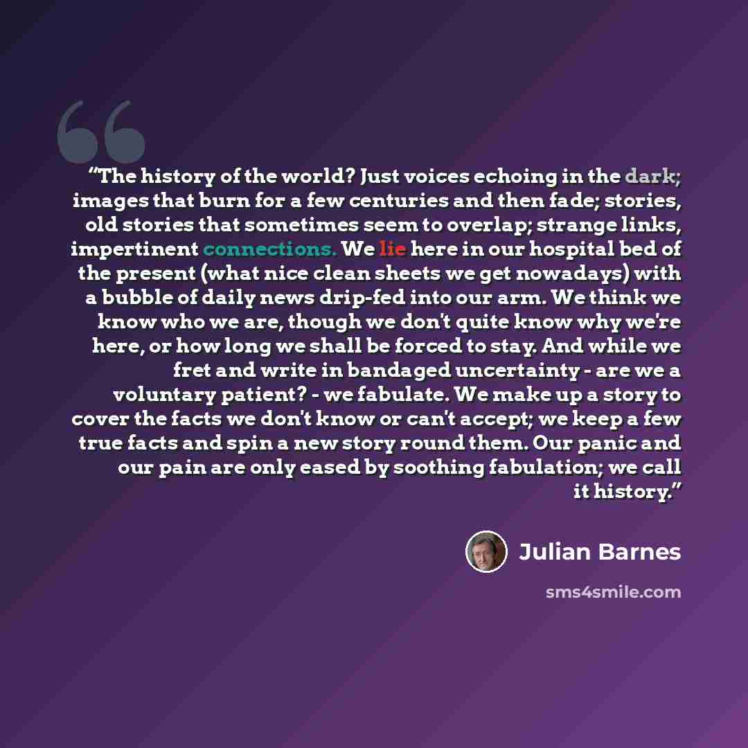 “The history of the world? Just voices echoing in the dark; images that burn for a few centuries and then fade; stories, old stories that sometimes seem to overlap; strange links, impertinent connections. We lie here in our hospital bed of the present (what nice clean sheets we get nowadays) with a…” quote by Julian Barnes