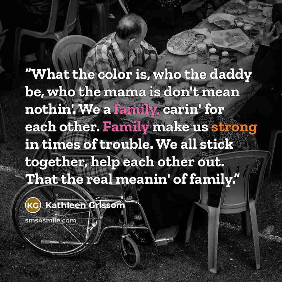 “What the color is, who the daddy be, who the mama is don't mean nothin'. We a family, carin' for each other. Family make us strong in times of trouble. We all stick together, help each other out. That the real meanin' of family.” quote by Kathleen Grissom