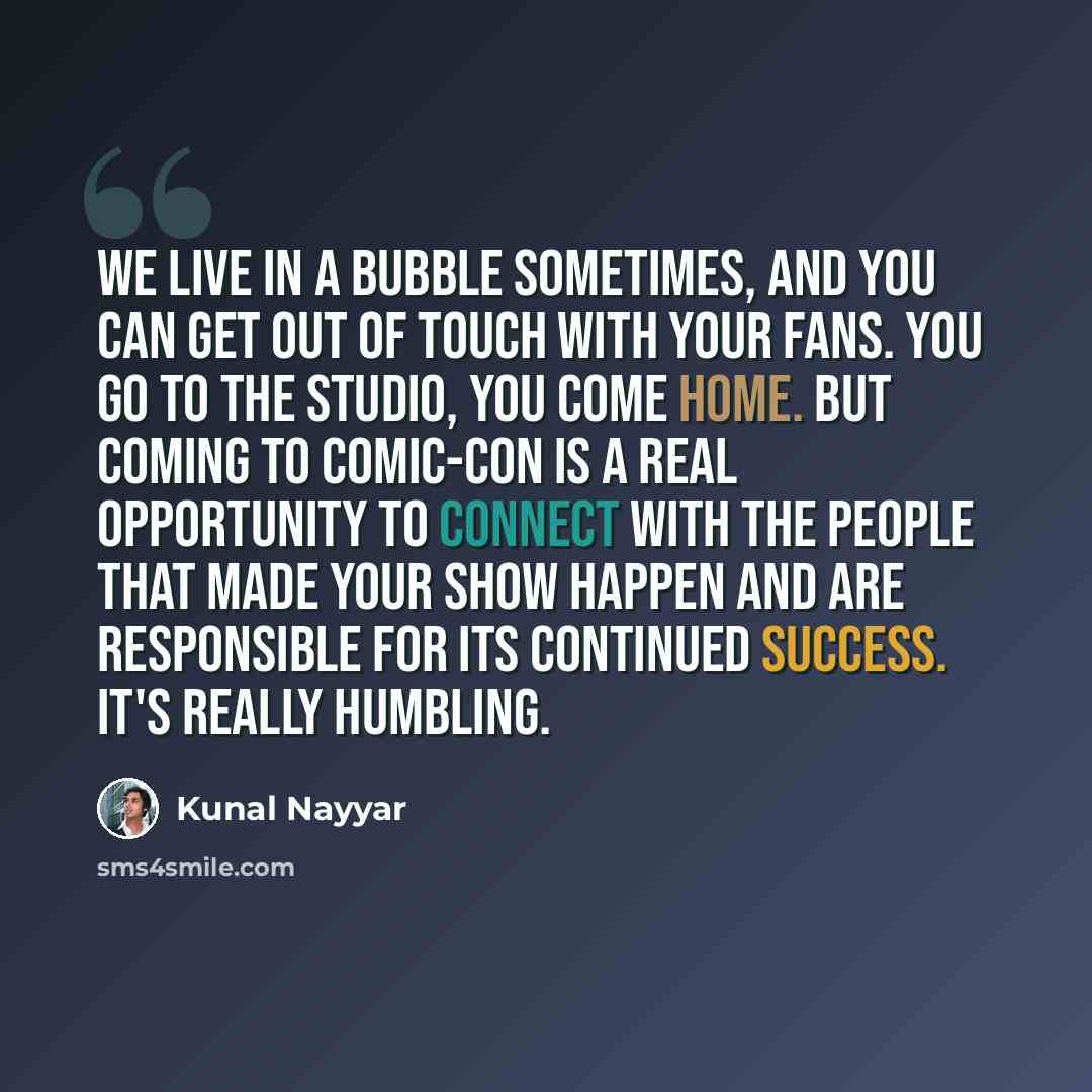 “We live in a bubble sometimes, and you can get out of touch with your fans. You go to the studio, you come home. But coming to Comic-Con is a real opportunity to connect with the people that made your show happen and are responsible for its continued success. It's really humbling.” quote by Kunal Nayyar
