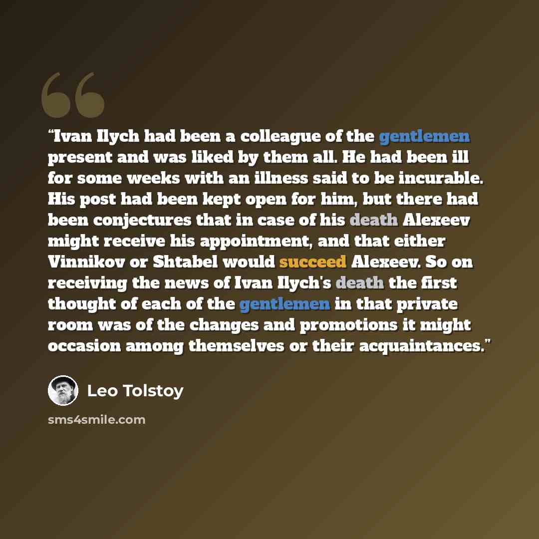 “Ivan Ilych had been a colleague of the gentlemen present and was liked by them all. He had been ill for some weeks with an illness said to be incurable. His post had been kept open for him, but there had been conjectures that in case of his death Alexeev might receive his appointment, and that…” quote by Leo Tolstoy