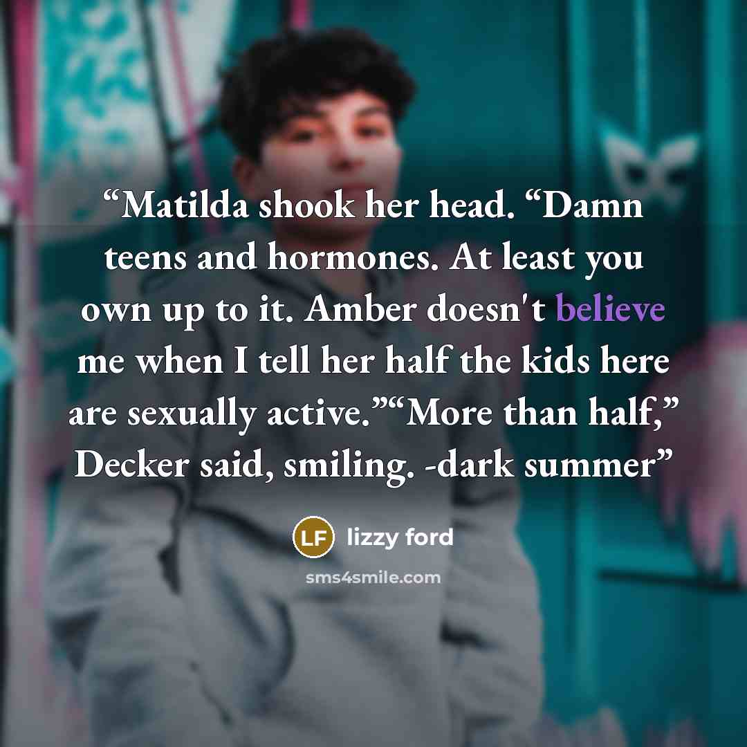 “Matilda shook her head. “Damn teens and hormones. At least you own up to it. Amber doesn't believe me when I tell her half the kids here are sexually active.”“More than half,” Decker said, smiling. -dark summer” quote by lizzy ford
