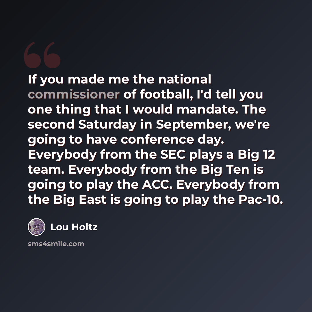 “If you made me the national commissioner of football, I'd tell you one thing that I would mandate. The second Saturday in September, we're going to have conference day. Everybody from the SEC plays a Big 12 team. Everybody from the Big Ten is going to play the ACC. Everybody from the Big East is…” quote by Lou Holtz