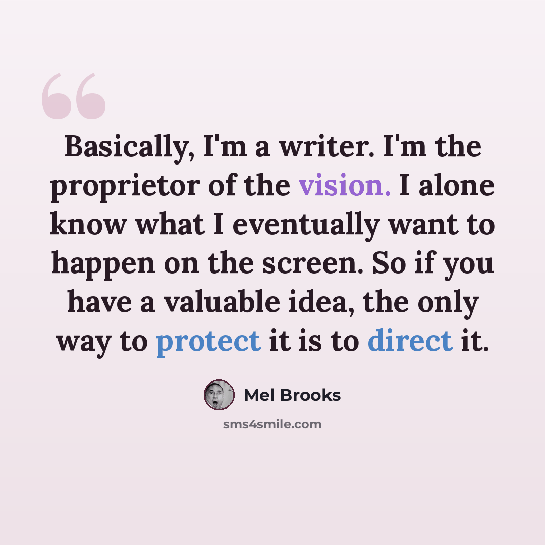 “Basically, I'm a writer. I'm the proprietor of the vision. I alone know what I eventually want to happen on the screen. So if you have a valuable idea, the only way to protect it is to direct it.” quote by Mel Brooks