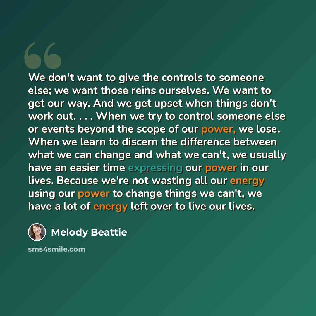 “We don't want to give the controls to someone else; we want those reins ourselves. We want to get our way. And we get upset when things don't work out. . . . When we try to control someone else or events beyond the scope of our power, we lose. When we learn to discern the difference between what…” quote by Melody Beattie