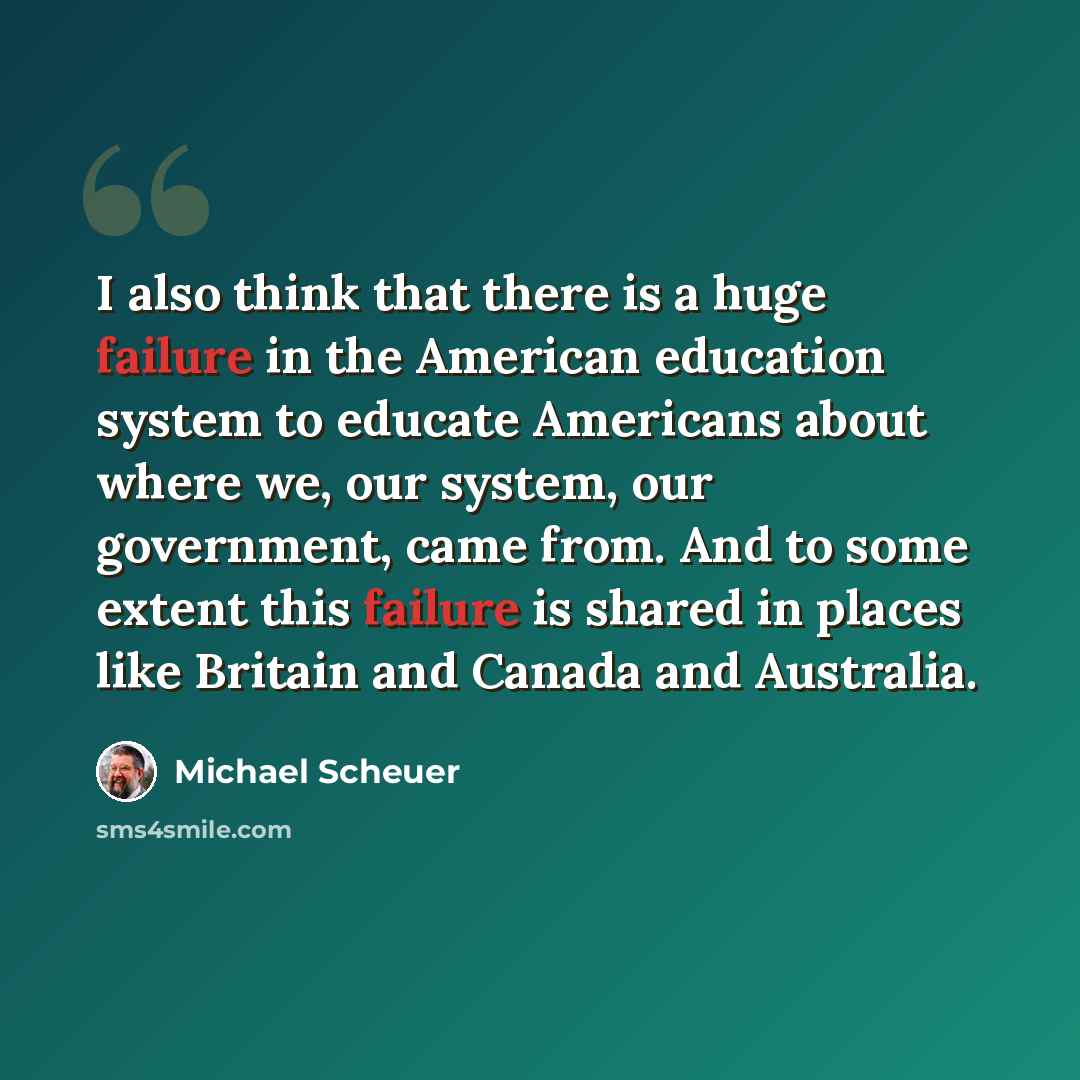 “I also think that there is a huge failure in the American education system to educate Americans about where we, our system, our government, came from. And to some extent this failure is shared in places like Britain and Canada and Australia.” quote by Michael Scheuer