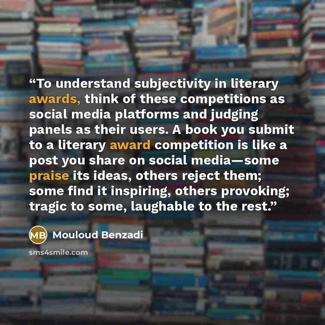 “To understand subjectivity in literary awards, think of these competitions as social media platforms and judging panels as their users. A book you submit to a literary award competition is like a post you share on social media—some praise its ideas, others reject them; some find it inspiring…” quote by Mouloud Benzadi