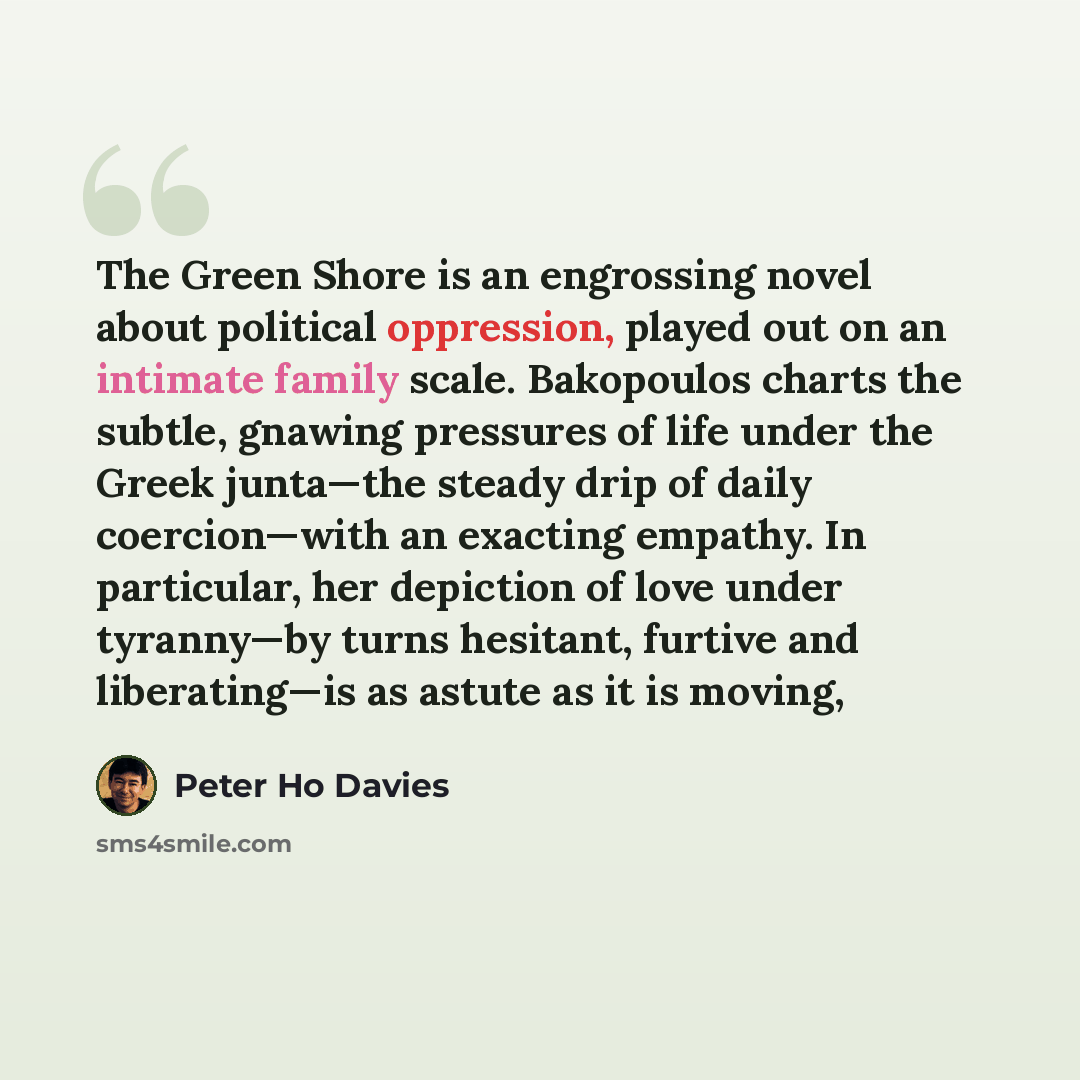 “The Green Shore is an engrossing novel about political oppression, played out on an intimate family scale. Bakopoulos charts the subtle, gnawing pressures of life under the Greek junta—the steady drip of daily coercion—with an exacting empathy. In particular, her depiction of love under tyranny—by…” quote by Peter Ho Davies