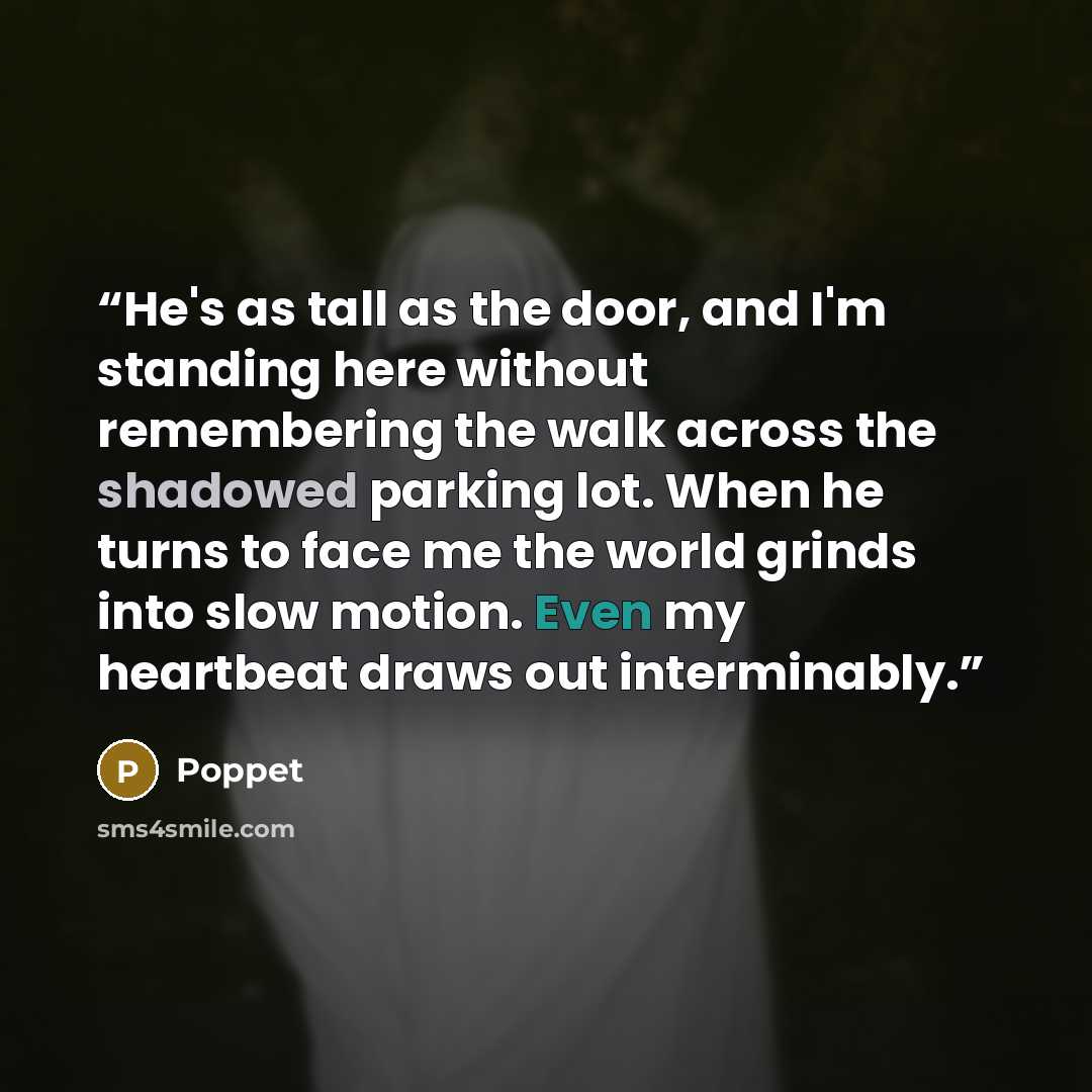 “He's as tall as the door, and I'm standing here without remembering the walk across the shadowed parking lot. When he turns to face me the world grinds into slow motion. Even my heartbeat draws out interminably.” quote by Poppet