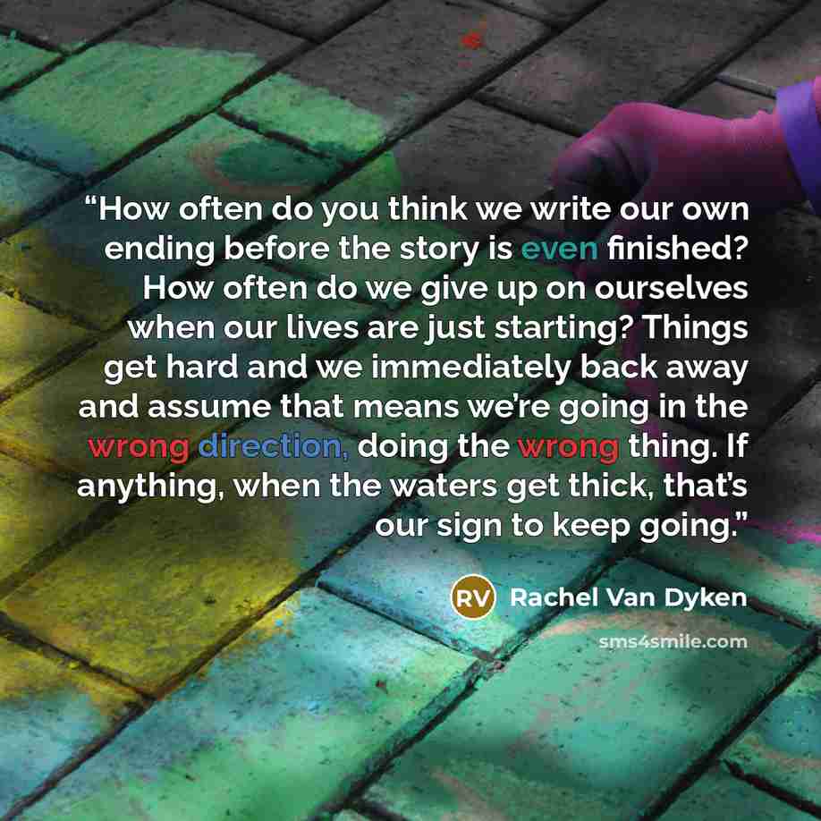 “How often do you think we write our own ending before the story is even finished? How often do we give up on ourselves when our lives are just starting? Things get hard and we immediately back away and assume that means we’re going in the wrong direction, doing the wrong thing. If anything, when…” quote by Rachel Van Dyken