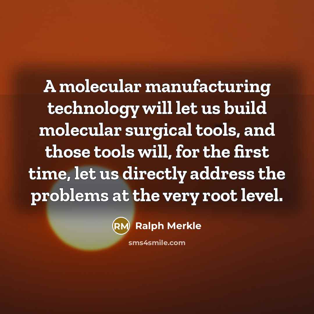 “A molecular manufacturing technology will let us build molecular surgical tools, and those tools will, for the first time, let us directly address the problems at the very root level.” quote by Ralph Merkle