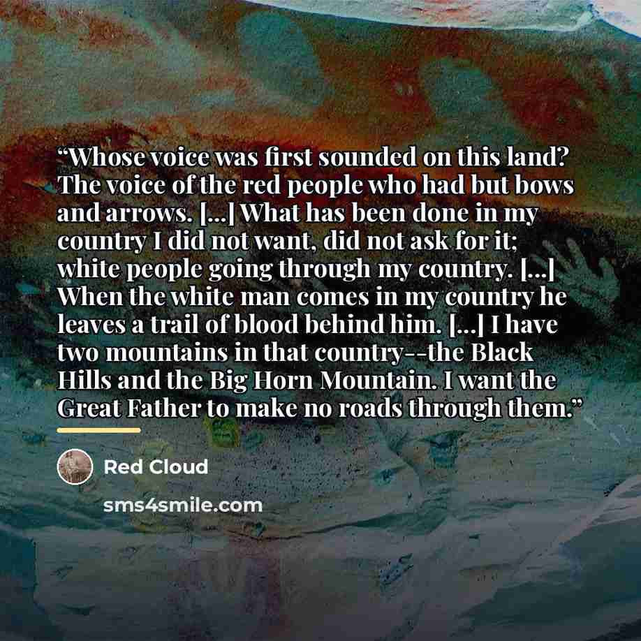 “Whose voice was first sounded on this land? The voice of the red people who had but bows and arrows. [...] What has been done in my country I did not want, did not ask for it; white people going through my country. [...] When the white man comes in my country he leaves a trail of blood behind him…” quote by Red Cloud