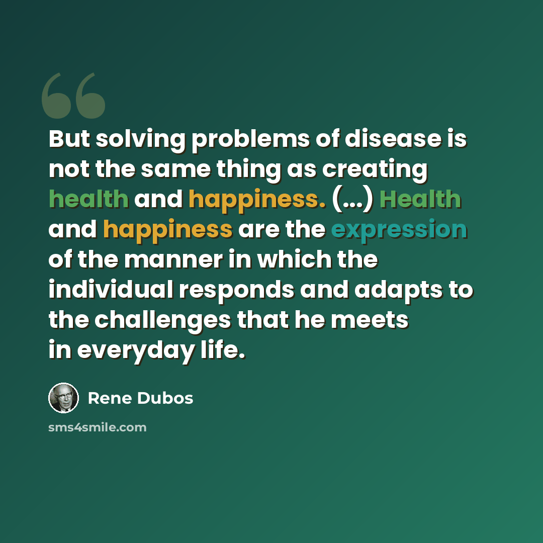 “But solving problems of disease is not the same thing as creating health and happiness. (...) Health and happiness are the expression of the manner in which the individual responds and adapts to the challenges that he meets in everyday life.” quote by Rene Dubos