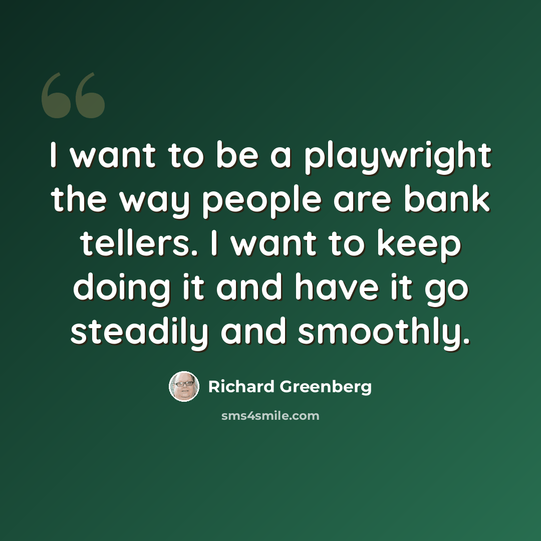 “I want to be a playwright the way people are bank tellers. I want to keep doing it and have it go steadily and smoothly.” quote by Richard Greenberg