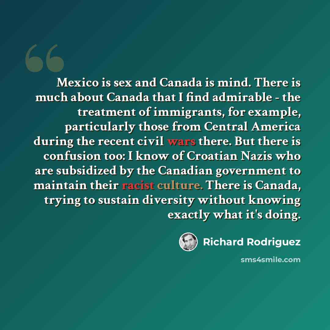 “Mexico is sex and Canada is mind. There is much about Canada that I find admirable - the treatment of immigrants, for example, particularly those from Central America during the recent civil wars there. But there is confusion too: I know of Croatian Nazis who are subsidized by the Canadian…” quote by Richard Rodriguez