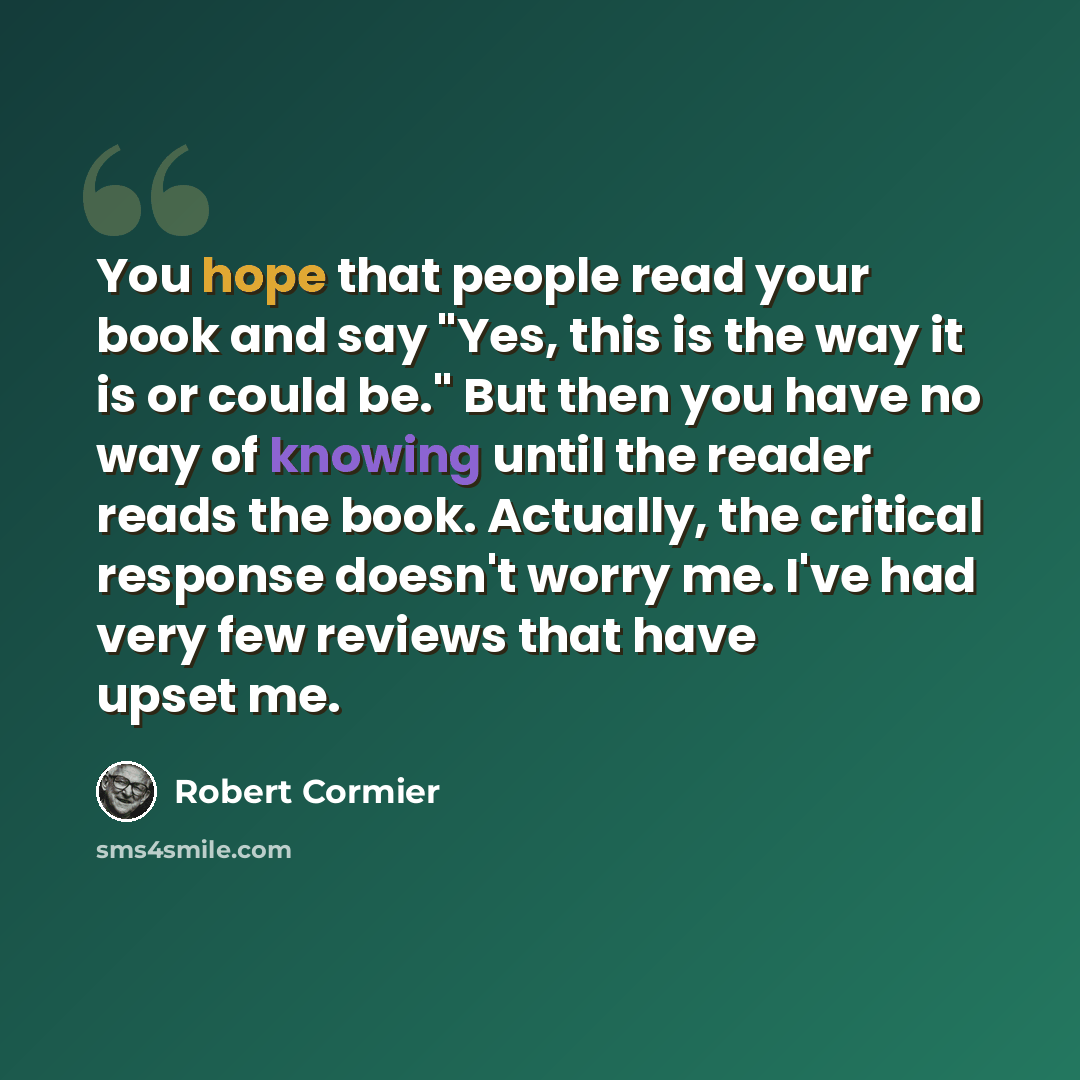 “You hope that people read your book and say "Yes, this is the way it is or could be." But then you have no way of knowing until the reader reads the book. Actually, the critical response doesn't worry me. I've had very few reviews that have upset me.” quote by Robert Cormier