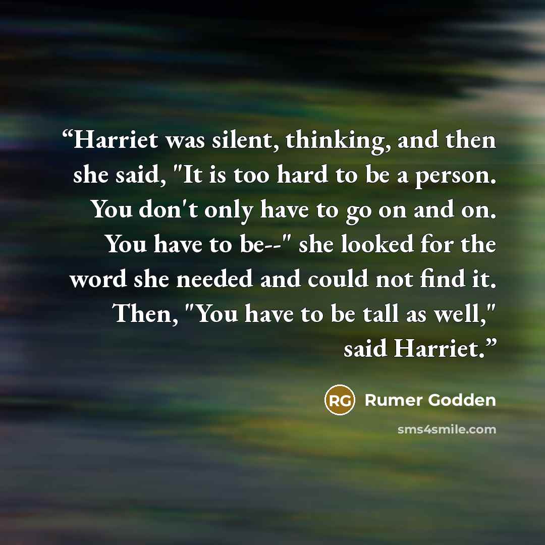 “Harriet was silent, thinking, and then she said, "It is too hard to be a person. You don't only have to go on and on. You have to be--" she looked for the word she needed and could not find it. Then, "You have to be tall as well," said Harriet.” quote by Rumer Godden