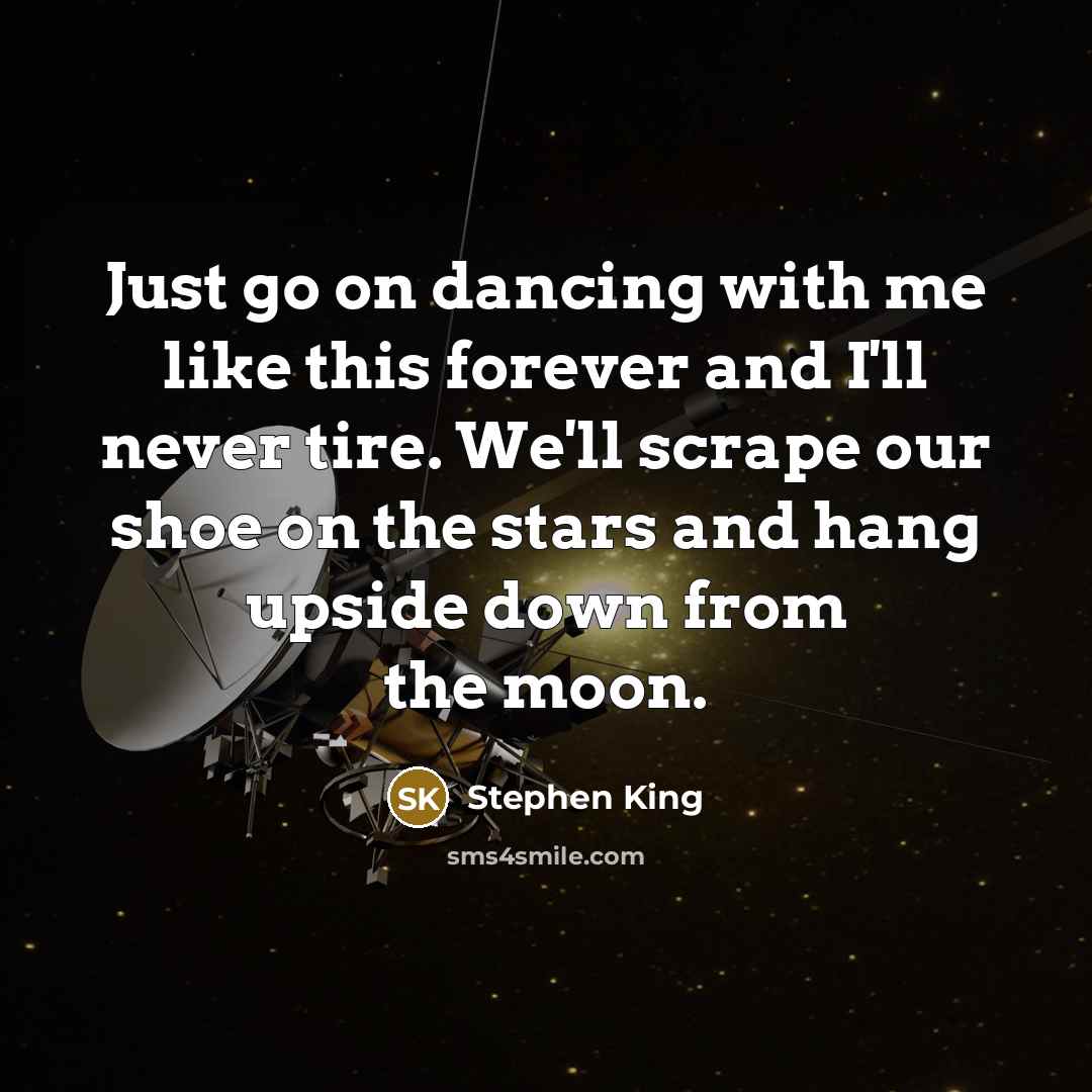 “Just go on dancing with me like this forever and I'll never tire. We'll scrape our shoe on the stars and hang upside down from the moon.” quote by Stephen King
