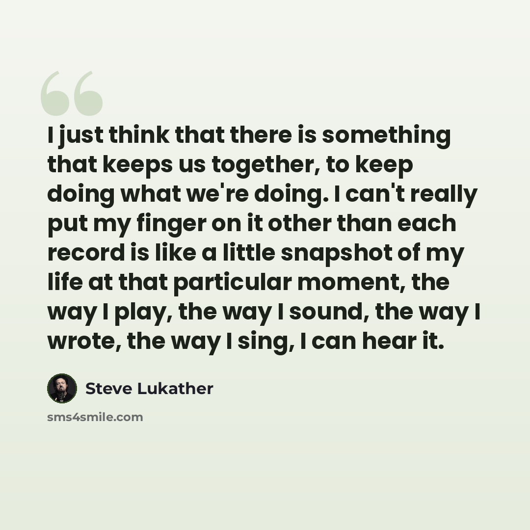 “I just think that there is something that keeps us together, to keep doing what we're doing. I can't really put my finger on it other than each record is like a little snapshot of my life at that particular moment, the way I play, the way I sound, the way I wrote, the way I sing, I can hear it.” quote by Steve Lukather