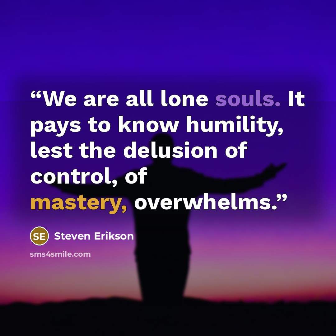 “We are all lone souls. It pays to know humility, lest the delusion of control, of mastery, overwhelms.” quote by Steven Erikson