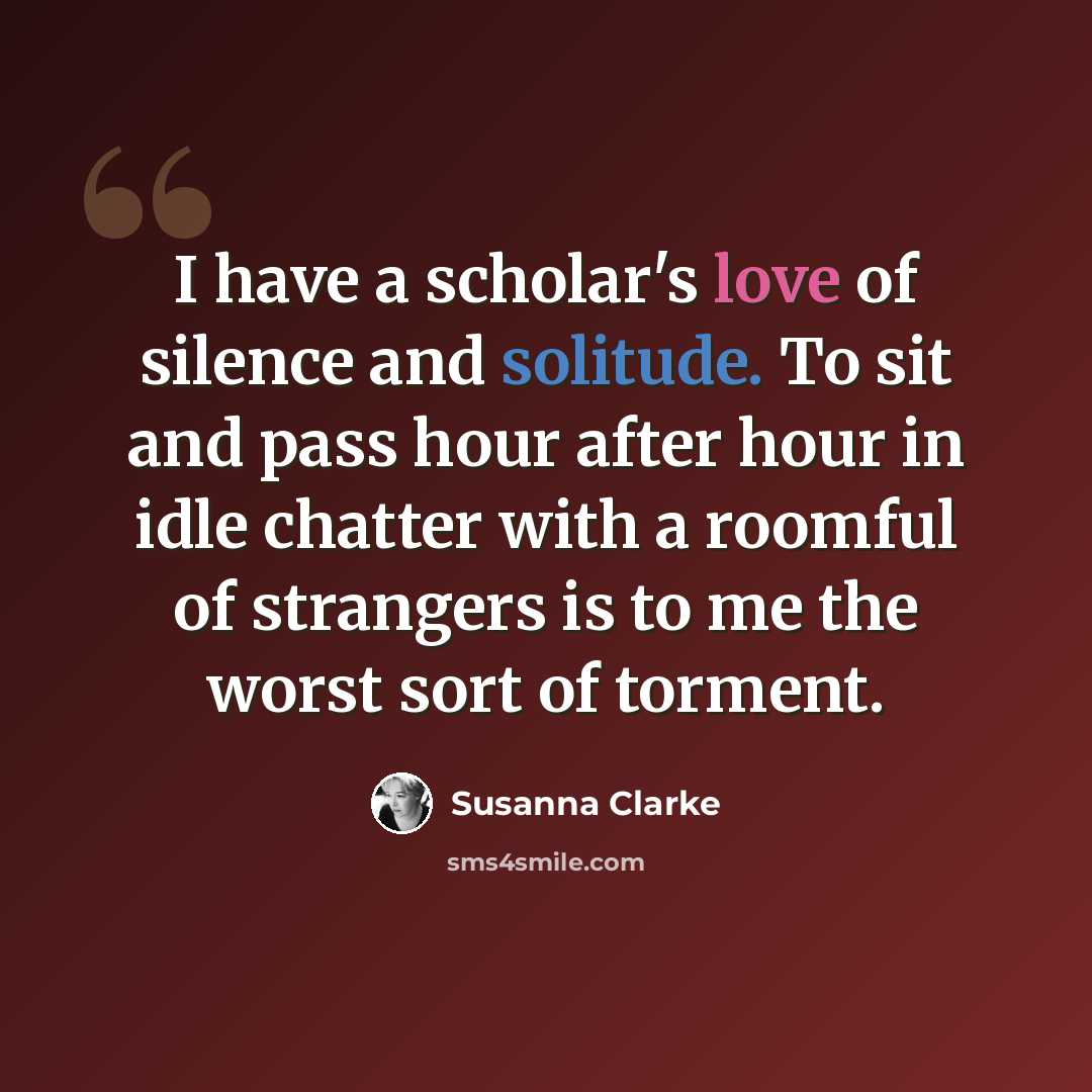 “I have a scholar's love of silence and solitude. To sit and pass hour after hour in idle chatter with a roomful of strangers is to me the worst sort of torment.” quote by Susanna Clarke
