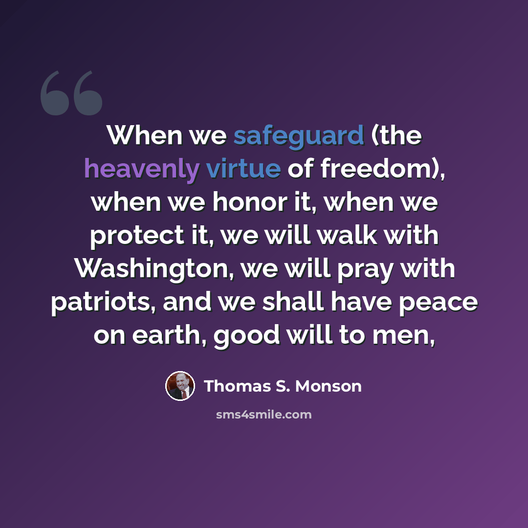 “When we safeguard (the heavenly virtue of freedom), when we honor it, when we protect it, we will walk with Washington, we will pray with patriots, and we shall have peace on earth, good will to men,” quote by Thomas S. Monson