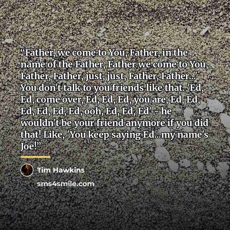 “Father, we come to You, Father, in the name of the Father, Father we come to You, Father, Father, just, just, Father, Father...' You don't talk to you friends like that. 'Ed, Ed, come over, Ed, Ed, Ed, you are, Ed, Ed, Ed, Ed, Ed, Ed, ooh, Ed, Ed, Ed' - he wouldn't be your friend anymore if you…” quote by Tim Hawkins