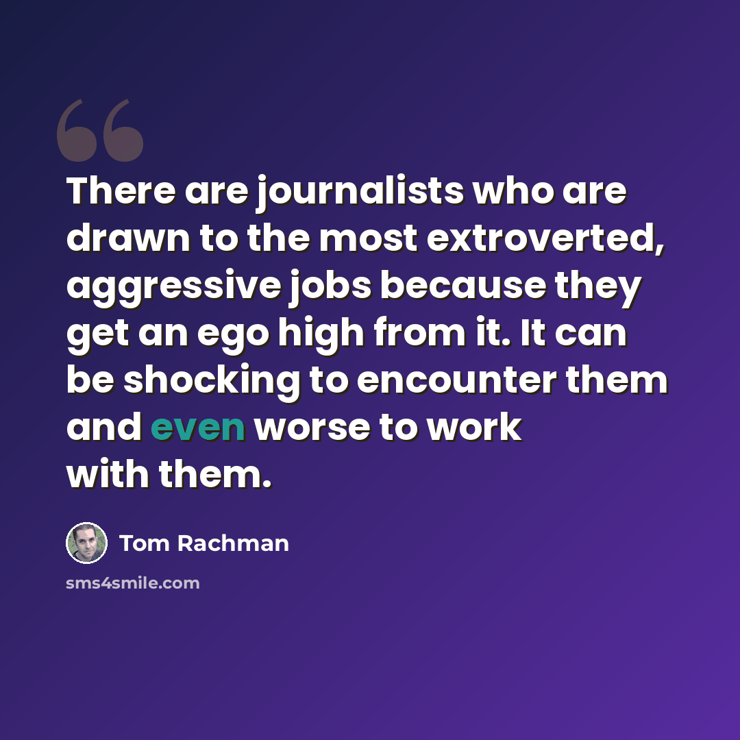 “There are journalists who are drawn to the most extroverted, aggressive jobs because they get an ego high from it. It can be shocking to encounter them and even worse to work with them.” quote by Tom Rachman