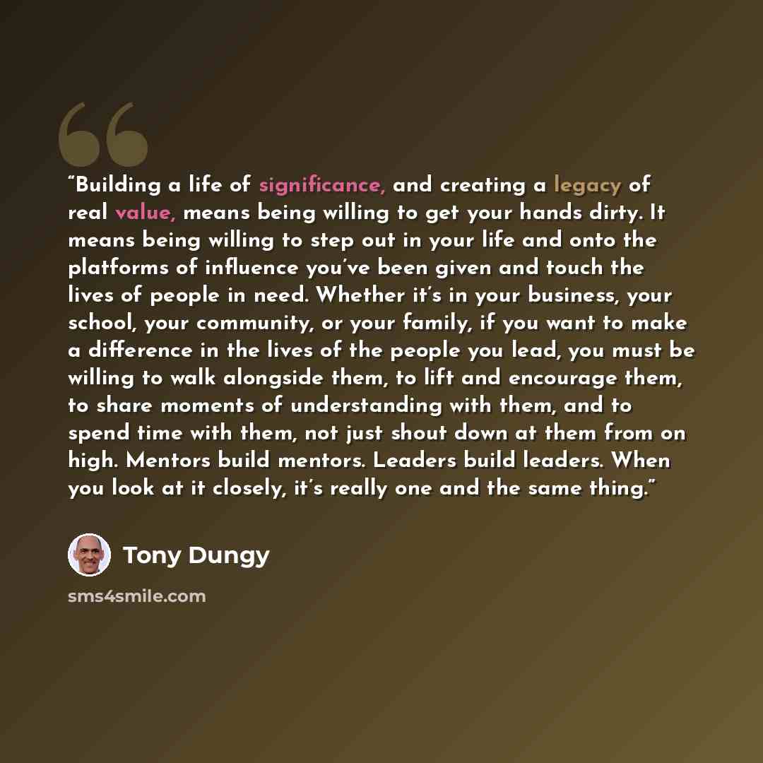 “Building a life of significance, and creating a legacy of real value, means being willing to get your hands dirty. It means being willing to step out in your life and onto the platforms of influence you’ve been given and touch the lives of people in need. Whether it’s in your business, your…” quote by Tony Dungy