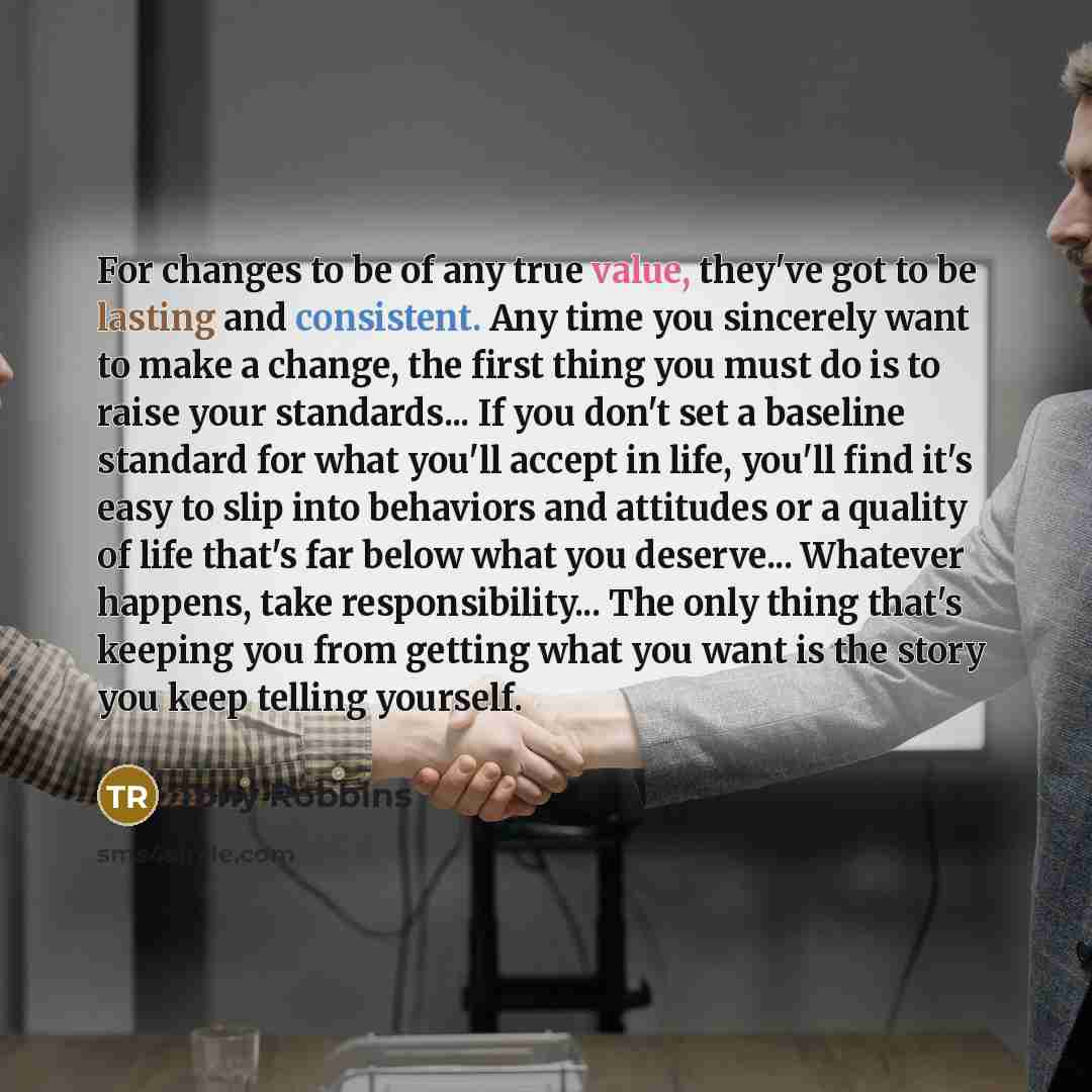 “For changes to be of any true value, they've got to be lasting and consistent. Any time you sincerely want to make a change, the first thing you must do is to raise your standards... If you don't set a baseline standard for what you'll accept in life, you'll find it's easy to slip into behaviors…” quote by Tony Robbins