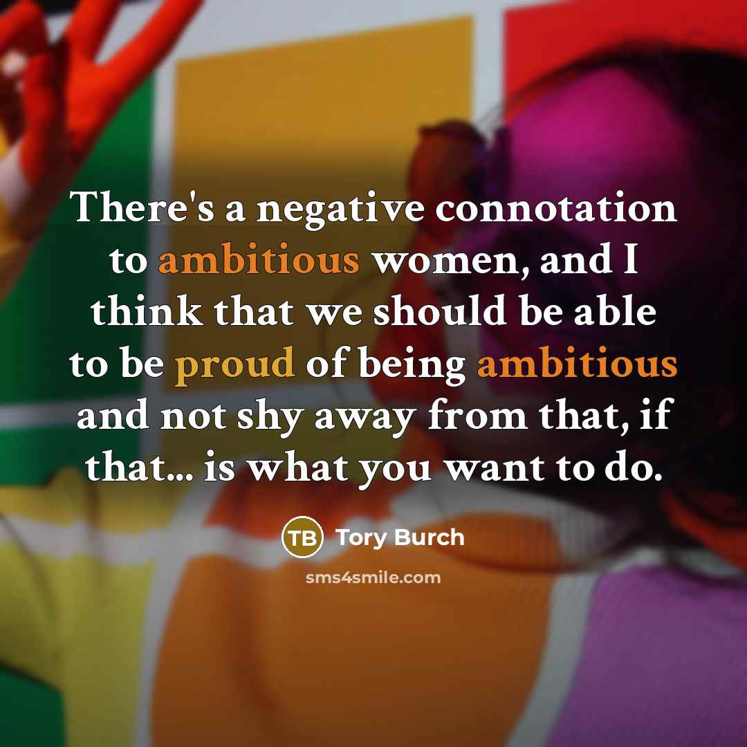 “There's a negative connotation to ambitious women, and I think that we should be able to be proud of being ambitious and not shy away from that, if that... is what you want to do.” quote by Tory Burch